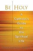 Be Holy: A Catholic's Guide to the Spiritual Life