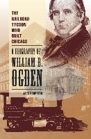The Railroad Tycoon Who Built Chicago: A Biography of William B. Ogden