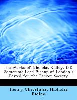 The Works of Nicholas Ridley, D.D. Sometime Lord Bishop of London : Edited for the Parker Society