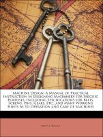 Machine Design: A Manual of Practical Instruction in Designing Machinery for Specific Purposes, Including Specifications for Belts, Screws, Pins, Gears, Etc., and Many Working Hints As to Operation and Care of Machines