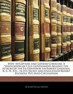 How to Capture and Govern Gibraltar: A Vindication of Civil Government Against the Attacks of the Ex-Governor Sir Robert Gardiner, K. C. B., Etc., in His Secret and Unlicensed Report Recently Put Into Circulation