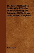 The Glory of Regality, An Historical Treatise of the Anointing and Crowning of the Kings and Queens of England