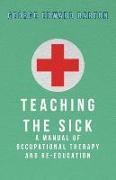 Teaching the Sick - A Manual of Occupational Therapy and Re-Education