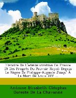 Histoire De L'administration En France Et Des Progrès Du Pouvoir Royal: Depuis Le Règne De Philippe-Auguste Jusqu' À La Mort De Louis XIV