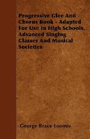 Progressive Glee and Chorus Book - Adapted for Use in High Schools, Advanced Singing Classes and Musical Societies