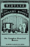 The Complete Practical Brewer, Or, Plain, Accurate, and Thorough Instructions in the Art of Brewing Ale, Beer, and Porter, Including the Process of Making Bavarian Beer, Also, All the Small Beers, Such as Root Beer, Ginger Pop, Sarsaparilla-Beer, Mead, Sp