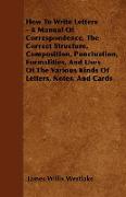 How To Write Letters - A Manual Of Correspondence, The Correct Structure, Composition, Punctuation, Formalities, And Uses Of The Various Kinds Of Letters, Notes, And Cards