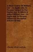 A Short Course Of Military Law - As Applicable To Persons Subject To The Mutiny Act, To Which Is Added Military Law - As Applicable To Persons Subject To The Indian Articles Of War