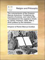 The commentaries of the Emperor Marcus Antoninus. Containing his maxims of science, and rules of life. ... Translated from the original in Greek, by James Thomson, Gent. With a short preface by the translator