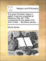 The Good Christian Happy in Death. a Sermon Preached at Newbury, May 28, 1780, Occasioned by the Death of Dr. John Collet, ... by David James