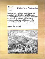 A system of heraldry speculative and practical: with the true art of blazon, according to the most approved heralds in Europe: illustrated with suitable examples of armorial figures, ... By Alexander Nisbet, ... Volume 2 of 2