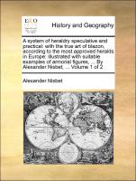 A system of heraldry speculative and practical: with the true art of blazon, according to the most approved heralds in Europe: illustrated with suitable examples of armorial figures, ... By Alexander Nisbet, ... Volume 1 of 2