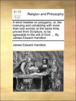 A short treatise on polygamy, or, the marrying and cohabiting with more than one woman at the same time, proved from Scripture, to be agreeable to the will of God: ... By James Edward Hamilton