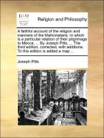 A faithful account of the religion and manners of the Mahometans. In which is a particular relation of their pilgrimage to Mecca, ... By Joseph Pitts, ... The third edition, corrected, with additions. To this edition is added a map