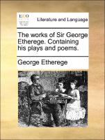 The Works of Sir George Etherege. Containing His Plays and Poems