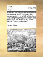 Rules for drawing the several parts of architecture, in a more exact and easy manner ... by which all fractions, in dividing the principal members and their parts, are avoided. By James Gibbs. The second edition