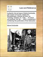 Authentic trial at large of Marie Antoinette, late Queen of France, before the Revolutionary Tribunal at Paris, on Tuesday, October 15, 1793, ... To which are prefixed, her life, ... With a supplement, containing the particulars of her exec