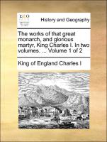 The Works of That Great Monarch, and Glorious Martyr, King Charles I. in Two Volumes. ... Volume 1 of 2