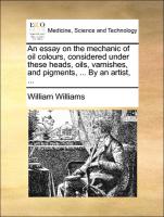An Essay on the Mechanic of Oil Colours, Considered Under These Heads, Oils, Varnishes, and Pigments, ... by an Artist