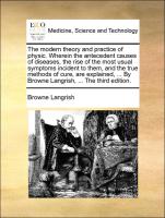 The modern theory and practice of physic. Wherein the antecedent causes of diseases, the rise of the most usual symptoms incident to them, and the true methods of cure, are explained, ... By Browne Langrish, ... The third edition