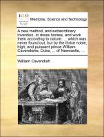 A new method, and extraordinary invention, to dress horses, and work them according to nature: ... which was never found out, but by the thrice noble, high, and puissant prince William Cavendishe, Duke, ... of Newcastle