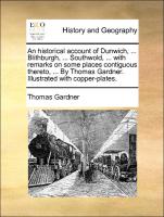 An historical account of Dunwich, ... Blithburgh, ... Southwold, ... with remarks on some places contiguous thereto, ... By Thomas Gardner. Illustrated with copper-plates