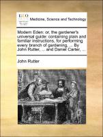 Modern Eden: or, the gardener's universal guide: containing plain and familiar instructions, for performing every branch of gardening, ... By John Rutter, ... and Daniel Carter