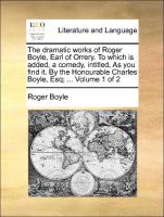 The dramatic works of Roger Boyle, Earl of Orrery. To which is added, a comedy, intitled, As you find it. By the Honourable Charles Boyle, Esq, ... Volume 1 of 2