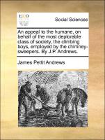 An Appeal to the Humane, on Behalf of the Most Deplorable Class of Society, the Climbing Boys, Employed by the Chimney-Sweepers. by J.P. Andrews