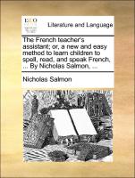 The French Teacher's Assistant, Or, a New and Easy Method to Learn Children to Spell, Read, and Speak French, ... by Nicholas Salmon