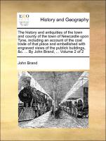 The history and antiquities of the town and county of the town of Newcastle upon Tyne, including an account of the coal trade of that place and embellished with engraved views of the publick buildings, &c. ... By John Brand, ... Volume 2 of 2