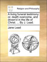 A Living Funeral Testimony: Or, Death Overcome, and Drown'd in the Life of Christ. ... by J. Lead