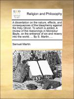 A dissertation on the nature, effects, and consequences of the blasphemy against the Holy Ghost. To which is added, A review of the reasonings in Monsieur Bayle, on the entrance of sin and misery into the world. ... By S. Martin