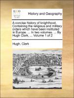 A concise history of knighthood. Containing the religious and military orders which have been instituted in Europe. ... In two volumes. ... By Hugh Clark, ... Volume 1 of 2