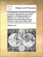 The character of Simon the Sorcerer: a sermon, designed to prove that baptism is not regeneration. By William Linn, D.D. one of the Ministers of the Reformed Dutch Church, in the City of New-York