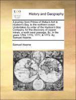 A journey from Prince of Wales's fort in Hudson's Bay, to the northern ocean. Undertaken by order of the Hudson's Bay Company, for the discovery of copper mines, a north west passage, &c. in the years 1769, 1770, 1771, & 1772. By Samuel Hea