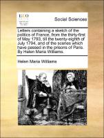 Letters containing a sketch of the politics of France, from the thirty-first of May 1793, till the twenty-eighth of July 1794, and of the scenes which have passed in the prisons of Paris. By Helen Maria Williams