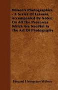 Wilson's Photographics - A Series of Lessons, Accompanied by Notes, on All the Processes Which Are Needful in the Art of Photography