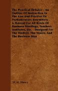 The Practical Debater - An Outline Of Instruction In The Law And Practice Of Parliamentary Assembles, A Manual For All Kinds Of Business Meetings, Teachers Institutes, Etc. - Designed For The Student, The Teacer, And The Business Man