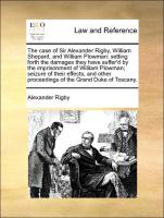 The case of Sir Alexander Rigby, William Shepard, and William Plowman: setting forth the damages they have suffer'd by the imprisonment of William Plowman, seizure of their effects, and other proceedings of the Grand Duke of Toscany