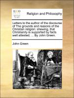 Letters to the author of the discourse of The grounds and reasons of the Christian religion: shewing, that Christianity is supported by facts well attested, ... By John Green