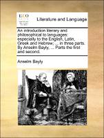 An introduction literary and philosophical to languages: especially to the English, Latin, Greek and Hebrew, ... in three parts. By Anselm Bayly, ... Parts the first and second