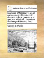 Elements of fossilogy*: or, an arrangement of fossils, into classes, orders, genera, and species, with their characters. By George Edwards, Esq