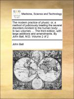 The modern practice of physic: or, a method of judiciously treating the several disorders incident to the human body: ... In two volumes. ... The third edition, with large additions and amendments. By John Ball, M.D. Volume 2 of 2