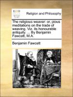 The Religious Weaver: Or, Pious Meditations on the Trade of Weaving. Viz. Its Honourable Antiquity. ... by Benjamin Fawcett, M.A