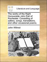 The Works of the Right Honourable John Earl of Rochester. Consisting of Satires, Songs, Translations, and Other Occasional Poems