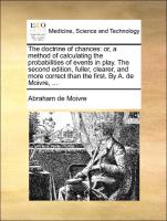 The doctrine of chances: or, a method of calculating the probabilities of events in play. The second edition, fuller, clearer, and more correct than the first. By A. de Moivre