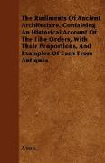 The Rudiments of Ancient Architecture, Containing an Historical Account of the Fibe Orders, with Their Proportions, and Examples of Each from Antiques