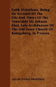 Faith Victorious, Being An Account Of The Life And Times Of The Venerable Dr. Johann Ebel, Late Archdeacon Of The Old Town Church Of Kunigsberg, In Pr