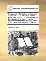 The doctrine of light, sight, and colours and our notions of the nature of them reform'd Or an essay to solve and explain the phenomena of vision by a new hypothesis and to shew that light is not by any ray or emanations from the sun